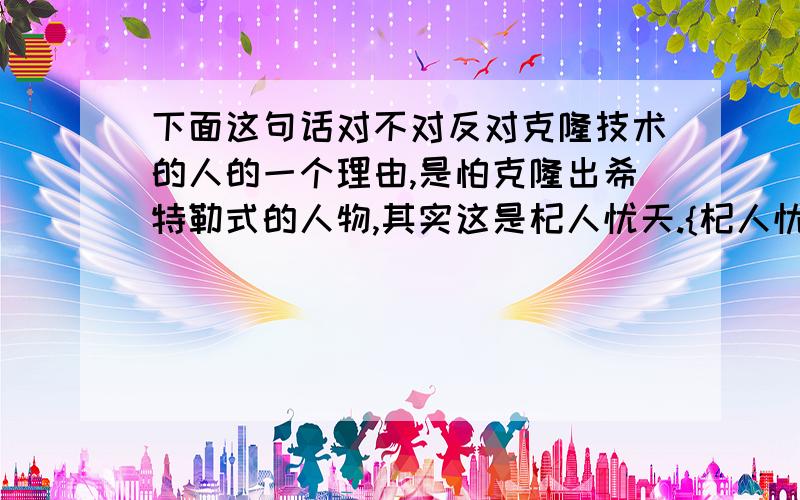 下面这句话对不对反对克隆技术的人的一个理由,是怕克隆出希特勒式的人物,其实这是杞人忧天.{杞人忧天用的对不对}