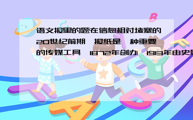 语文报里的题在信息相对堵塞的20世纪前期,报纸是一种重要的传媒工具,1872年创办,1913年由史量才接办在上世纪30年