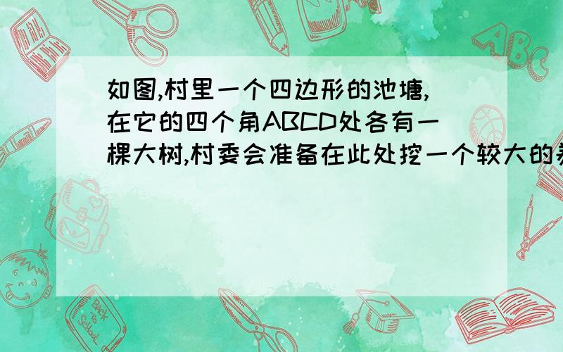 如图,村里一个四边形的池塘,在它的四个角ABCD处各有一棵大树,村委会准备在此处挖一个较大的养鱼池,若想使建成后的池塘面