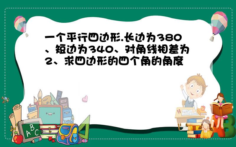 一个平行四边形.长边为380、短边为340、对角线相差为2、求四边形的四个角的角度