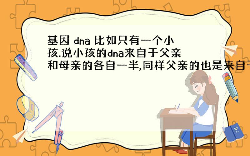 基因 dna 比如只有一个小孩.说小孩的dna来自于父亲和母亲的各自一半,同样父亲的也是来自于爷爷和奶奶的各自一半.母亲