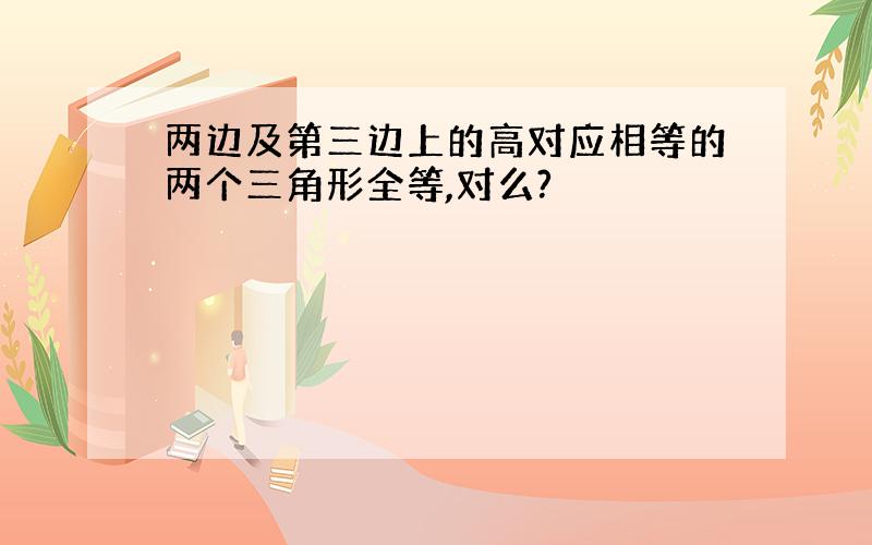 两边及第三边上的高对应相等的两个三角形全等,对么?