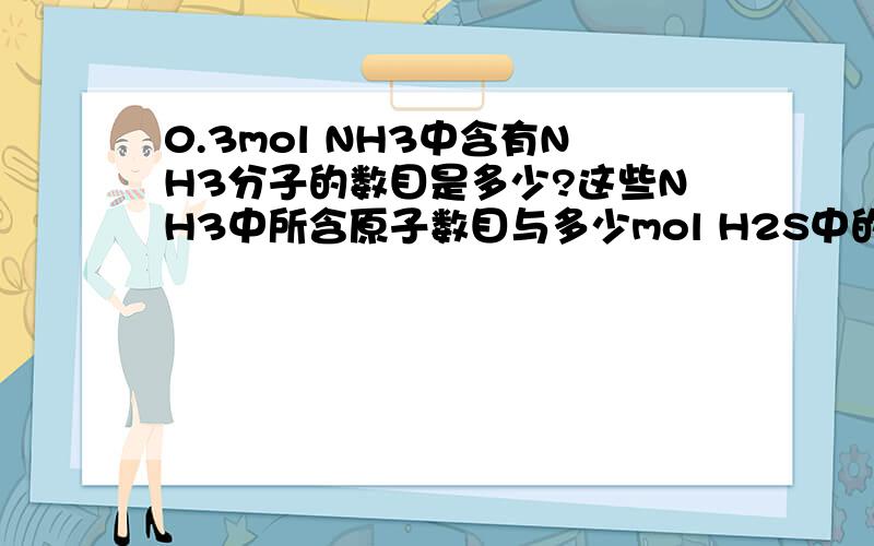 0.3mol NH3中含有NH3分子的数目是多少?这些NH3中所含原子数目与多少mol H2S中的原子数目相同