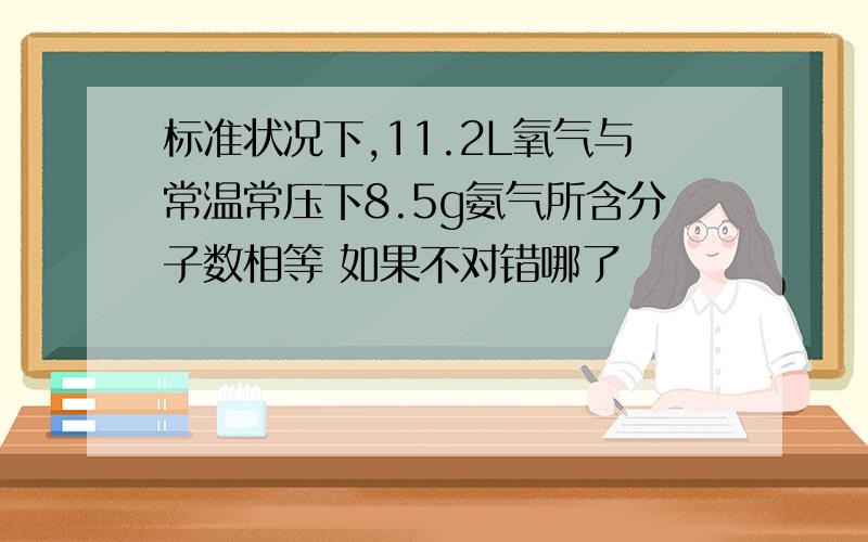 标准状况下,11.2L氧气与常温常压下8.5g氨气所含分子数相等 如果不对错哪了