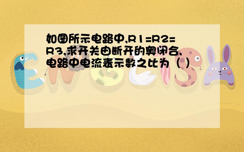 如图所示电路中,R1=R2=R3,求开关由断开的奥闭合,电路中电流表示数之比为（ ）