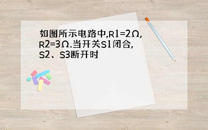 如图所示电路中,R1=2Ω,R2=3Ω.当开关S1闭合,S2、S3断开时