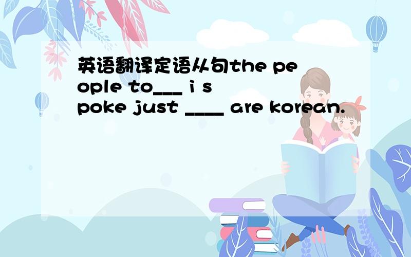 英语翻译定语从句the people to___ i spoke just ____ are korean.