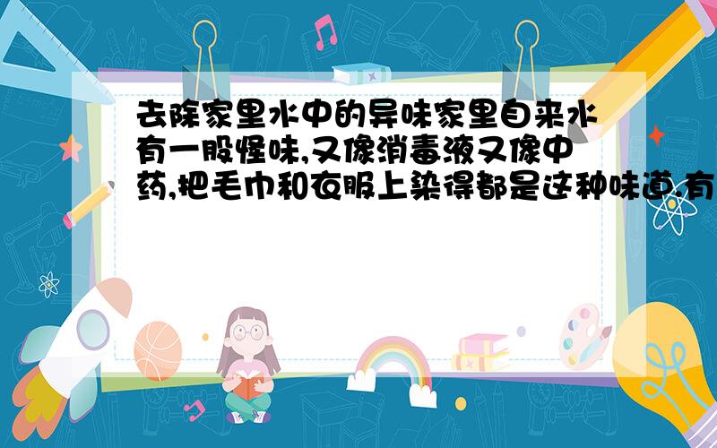 去除家里水中的异味家里自来水有一股怪味,又像消毒液又像中药,把毛巾和衣服上染得都是这种味道.有什么办法能把水里这个味道去