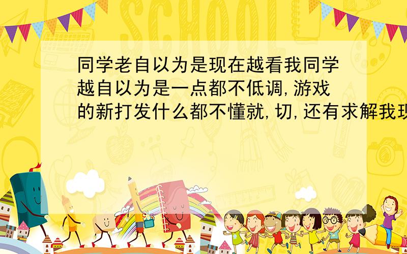 同学老自以为是现在越看我同学越自以为是一点都不低调,游戏的新打发什么都不懂就,切,还有求解我现在一听到切字,我就想砍人的