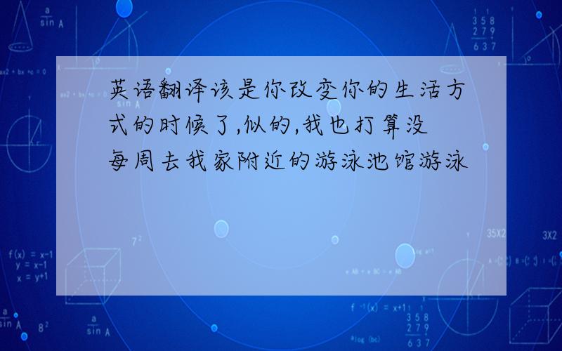 英语翻译该是你改变你的生活方式的时候了,似的,我也打算没每周去我家附近的游泳池馆游泳