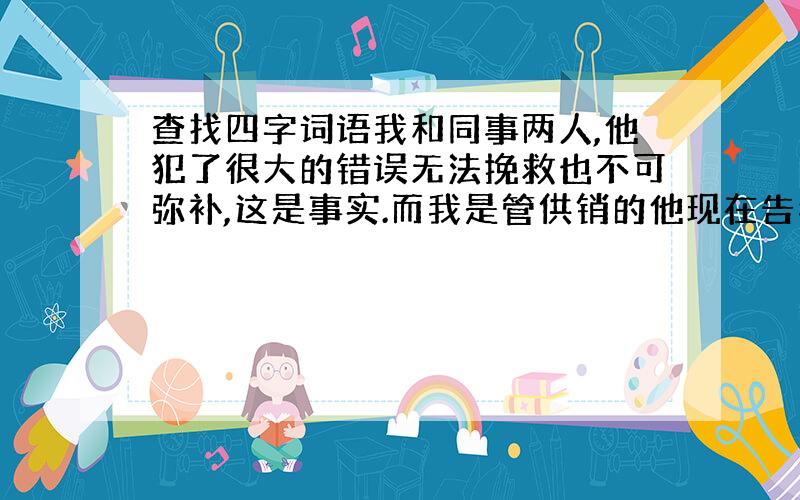 查找四字词语我和同事两人,他犯了很大的错误无法挽救也不可弥补,这是事实.而我是管供销的他现在告我找事,这个用什么词语来形