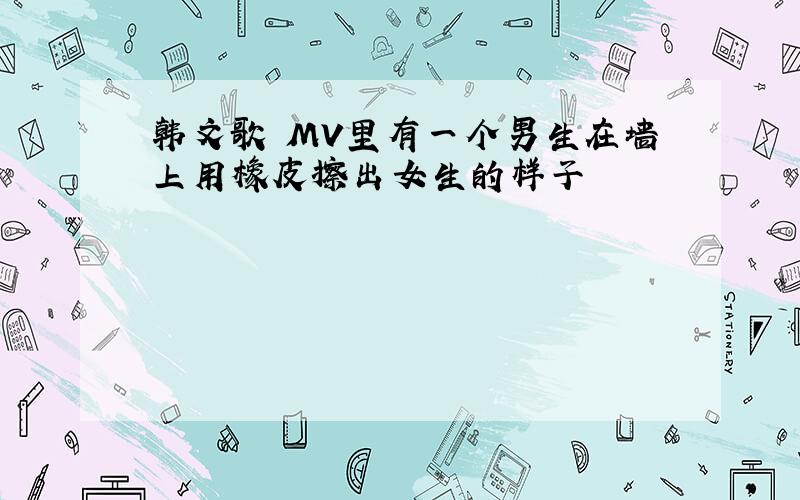 韩文歌 MV里有一个男生在墙上用橡皮擦出女生的样子