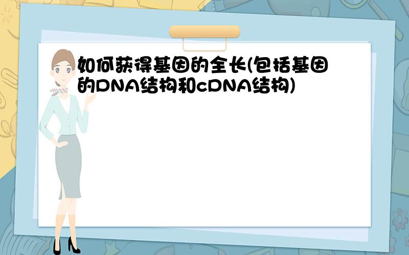 如何获得基因的全长(包括基因的DNA结构和cDNA结构)