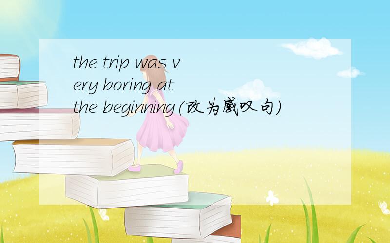 the trip was very boring at the beginning(改为感叹句)