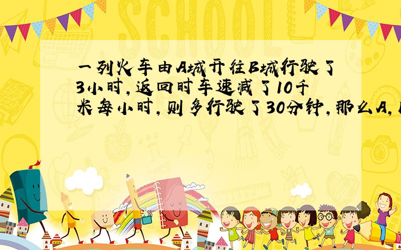 一列火车由A城开往B城行驶了3小时,返回时车速减了10千米每小时,则多行驶了30分钟,那么A,B两地距离