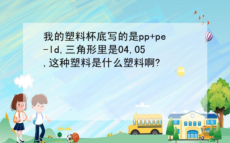 我的塑料杯底写的是pp+pe-ld,三角形里是04,05,这种塑料是什么塑料啊?