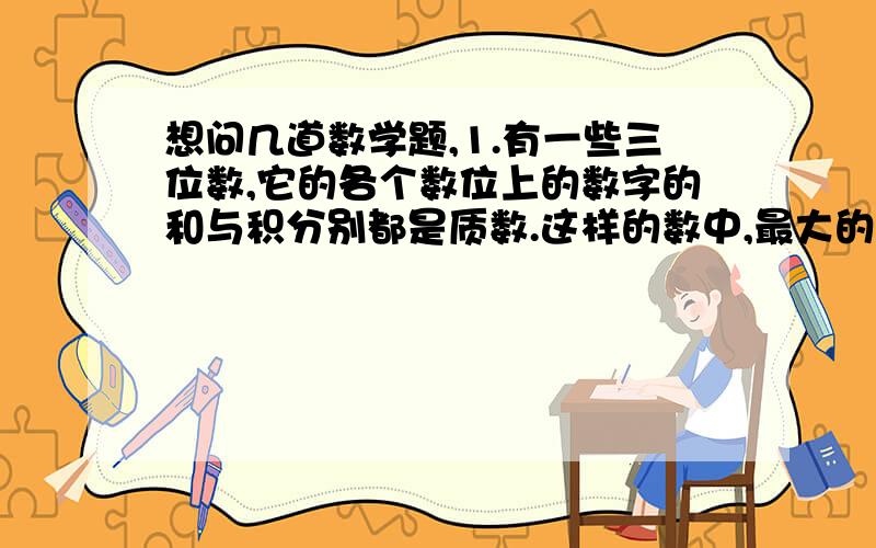 想问几道数学题,1.有一些三位数,它的各个数位上的数字的和与积分别都是质数.这样的数中,最大的是( ),最小的是( ).