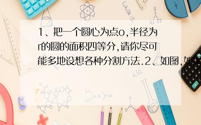 1、把一个圆心为点o,半径为r的圆的面积四等分,请你尽可能多地设想各种分割方法.2、如图,如果圆心也是点o的三个圆把大圆