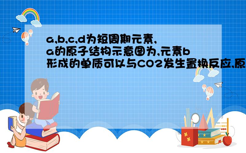 a,b,c,d为短周期元素,a的原子结构示意图为,元素b形成的单质可以与CO2发生置换反应,原子序数b＜c＜a,