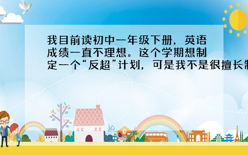 我目前读初中一年级下册，英语成绩一直不理想。这个学期想制定一个“反超”计划，可是我不是很擅长制定。