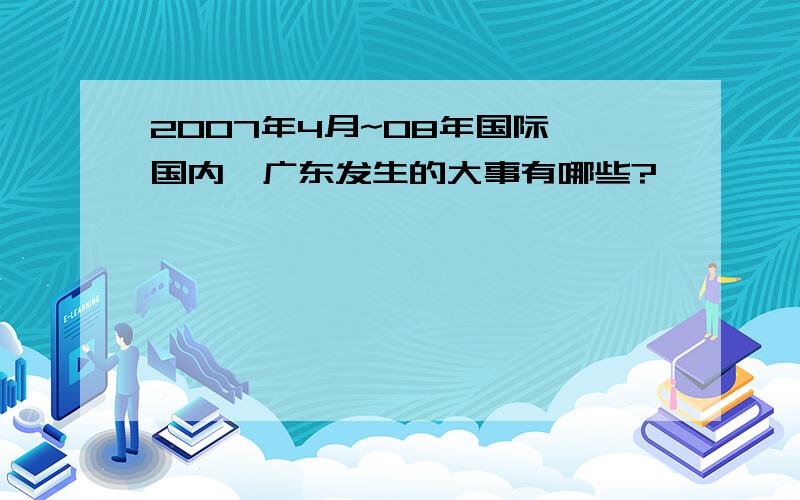 2007年4月~08年国际,国内,广东发生的大事有哪些?