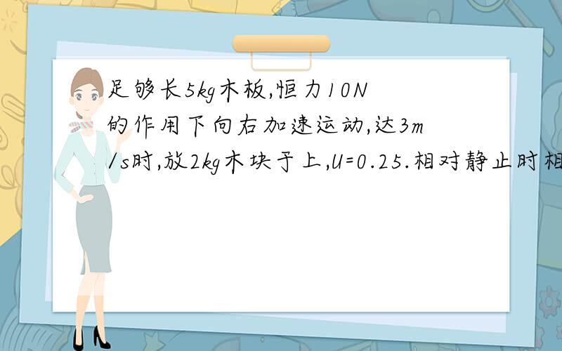 足够长5kg木板,恒力10N的作用下向右加速运动,达3m/s时,放2kg木块于上,U=0.25.相对静止时相对滑行距离