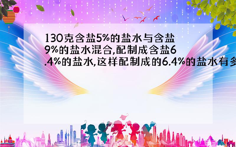 130克含盐5%的盐水与含盐9%的盐水混合,配制成含盐6.4%的盐水,这样配制成的6.4%的盐水有多少克?算术解,