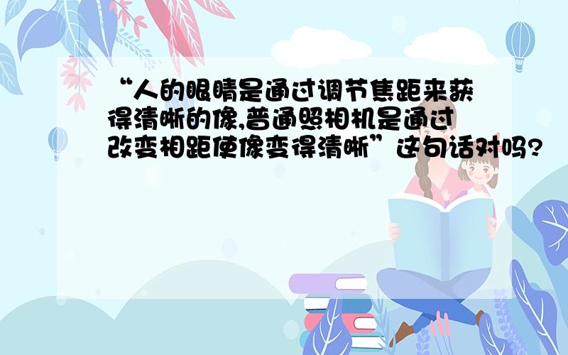 “人的眼睛是通过调节焦距来获得清晰的像,普通照相机是通过改变相距使像变得清晰”这句话对吗?