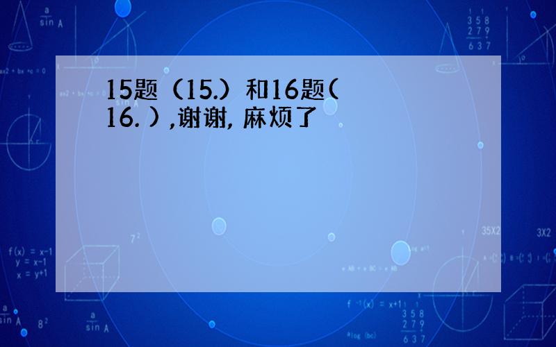 15题（15.）和16题( 16. ) ,谢谢, 麻烦了