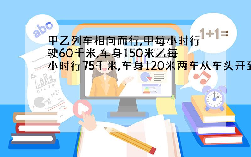 甲乙列车相向而行,甲每小时行驶60千米,车身150米乙每小时行75千米,车身120米两车从车头开到尾需要多久?