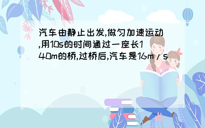 汽车由静止出发,做匀加速运动,用10s的时间通过一座长140m的桥,过桥后,汽车是16m/s