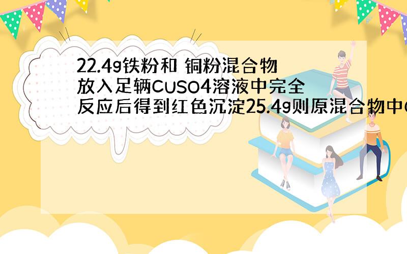 22.4g铁粉和 铜粉混合物放入足辆CUSO4溶液中完全反应后得到红色沉淀25.4g则原混合物中CU的质量分数?