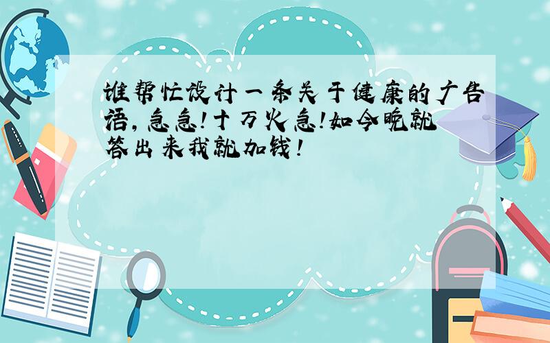 谁帮忙设计一条关于健康的广告语,急急!十万火急!如今晚就答出来我就加钱!