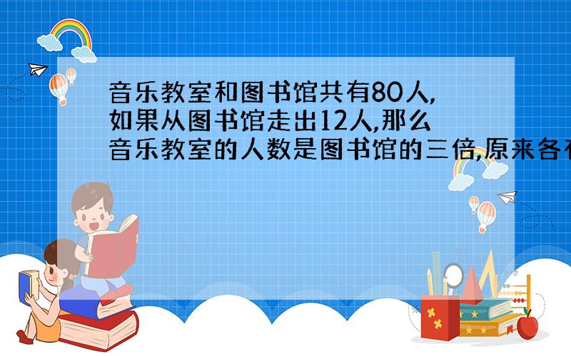 音乐教室和图书馆共有80人,如果从图书馆走出12人,那么音乐教室的人数是图书馆的三倍,原来各有多少人?