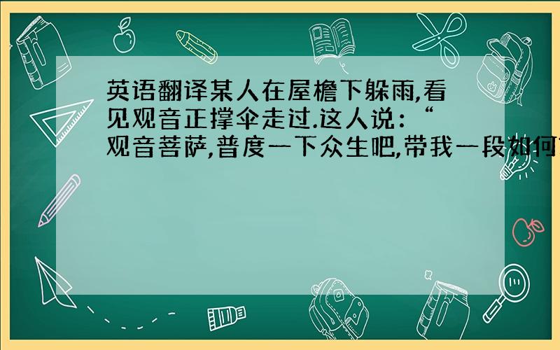 英语翻译某人在屋檐下躲雨,看见观音正撑伞走过.这人说：“观音菩萨,普度一下众生吧,带我一段如何?”观音说：“我在雨里,你