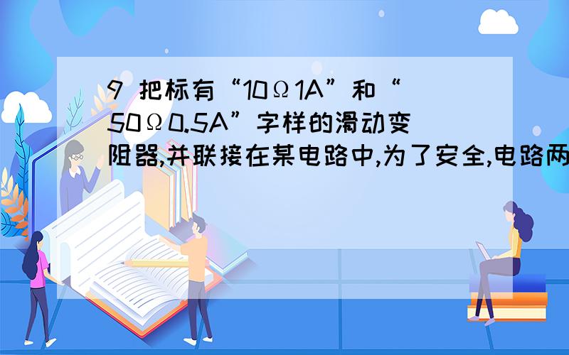 9 把标有“10Ω1A”和“50Ω0.5A”字样的滑动变阻器,并联接在某电路中,为了安全,电路两端所加的电压最大是多少?