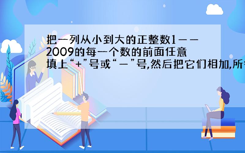 把一列从小到大的正整数1——2009的每一个数的前面任意填上“+”号或“—”号,然后把它们相加,所得结果