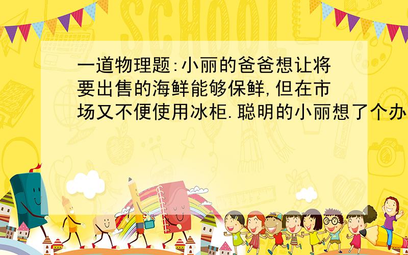 一道物理题:小丽的爸爸想让将要出售的海鲜能够保鲜,但在市场又不便使用冰柜.聪明的小丽想了个办法,在海鲜