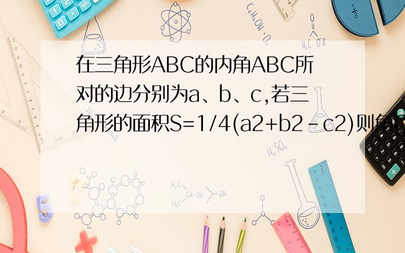 在三角形ABC的内角ABC所对的边分别为a、b、c,若三角形的面积S=1/4(a2+b2-c2)则角C的度数是