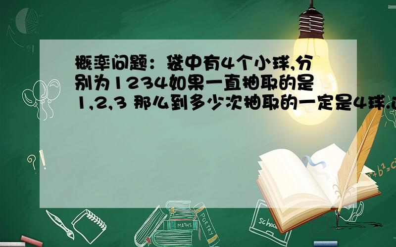 概率问题：袋中有4个小球,分别为1234如果一直抽取的是1,2,3 那么到多少次抽取的一定是4球.这成立吗