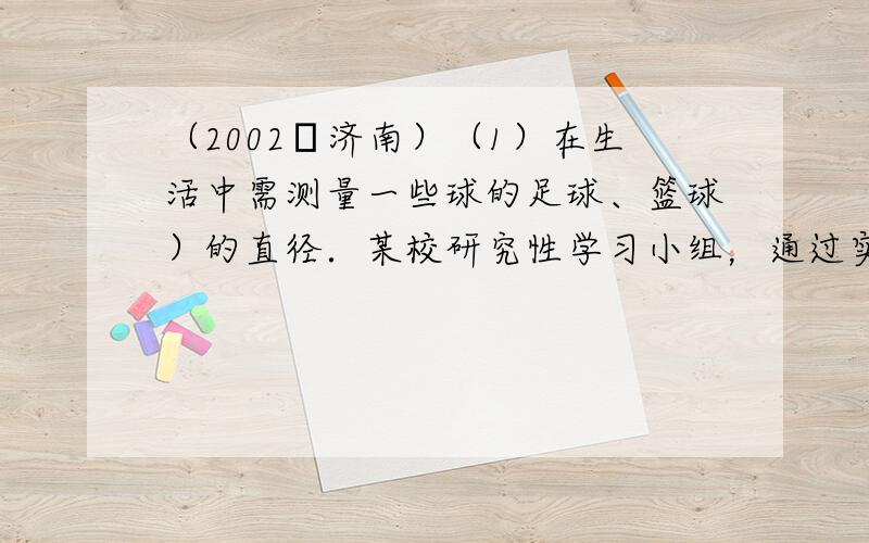 （2002•济南）（1）在生活中需测量一些球的足球、篮球）的直径．某校研究性学习小组，通过实验发现下面的测量方法：如图，