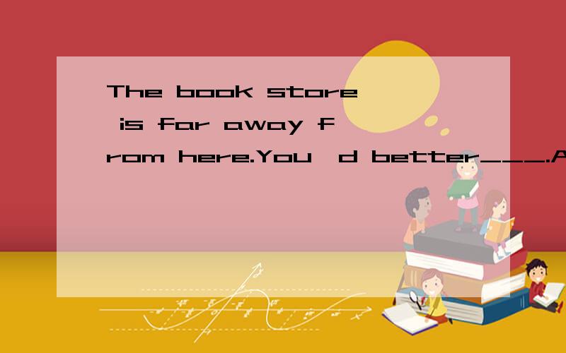 The book store is far away from here.You'd better___.A.by bu