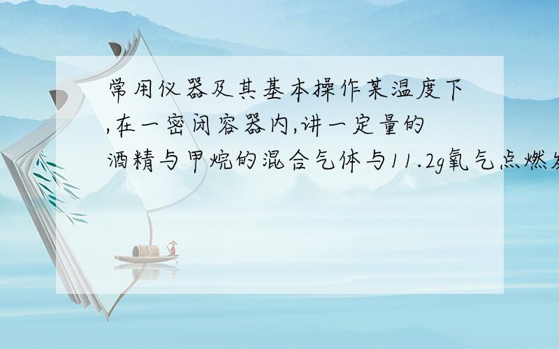 常用仪器及其基本操作某温度下,在一密闭容器内,讲一定量的酒精与甲烷的混合气体与11.2g氧气点燃发生反应（燃烧不充分）,