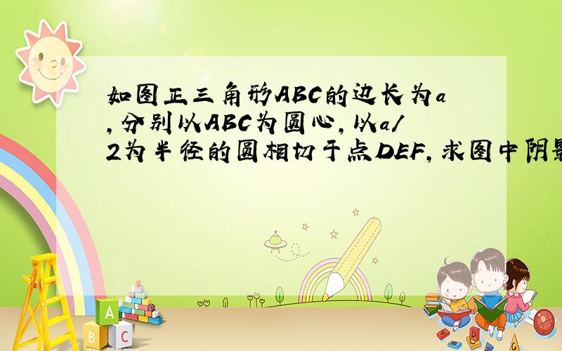 如图正三角形ABC的边长为a,分别以ABC为圆心,以a/2为半径的圆相切于点DEF,求图中阴影部分的面积.要式子