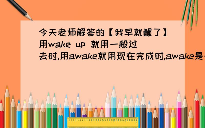 今天老师解答的【我早就醒了】用wake up 就用一般过去时,用awake就用现在完成时,awake是形容词吧,