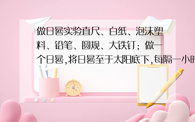 做日晷实验直尺、白纸、泡沫塑料、铅笔、圆规、大铁钉；做一个日晷,将日晷至于太阳底下,每隔一小时在日晷上画出影子的样子并注