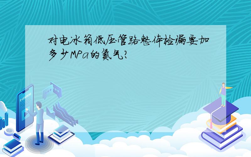 对电冰箱低压管路整体检漏要加多少MPa的氮气?