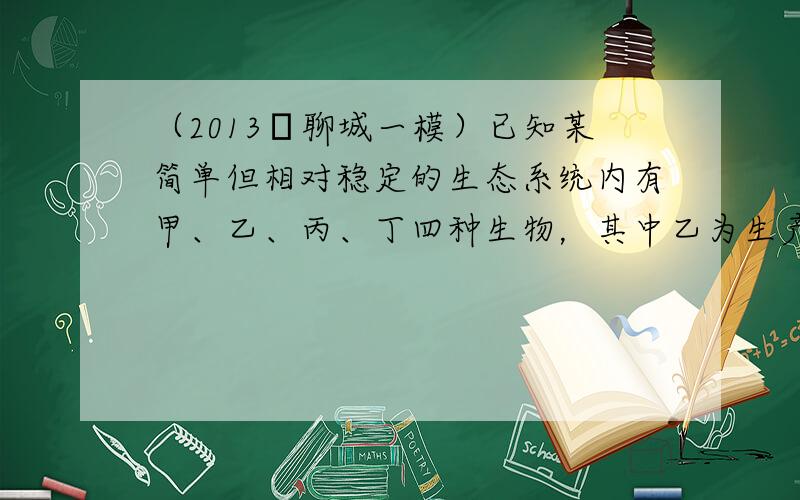 （2013•聊城一模）已知某简单但相对稳定的生态系统内有甲、乙、丙、丁四种生物，其中乙为生产者，乙、丙和丁之间的营养级关