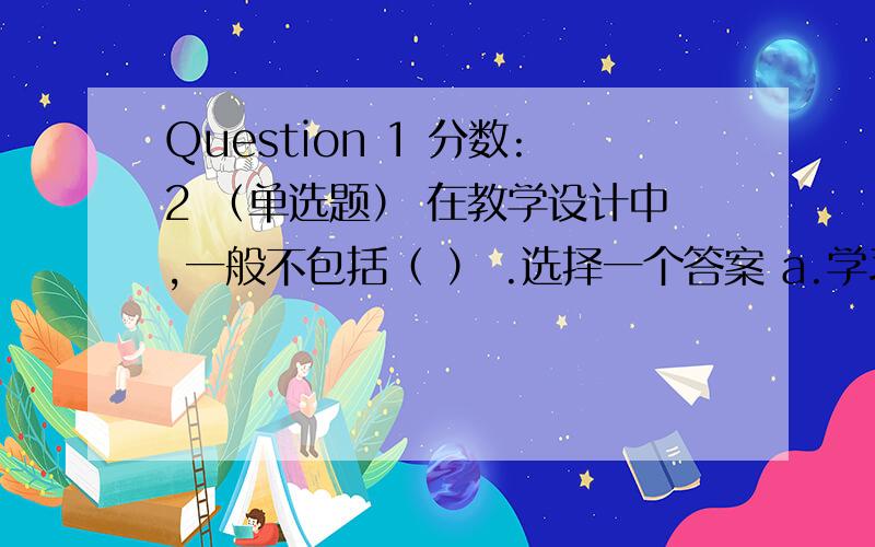 Question 1 分数:2 （单选题） 在教学设计中,一般不包括（ ） .选择一个答案 a.学习环境分析 b.教学研