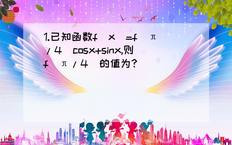 1.已知函数f（x）=f（π/4）cosx+sinx,则f（π/4）的值为?